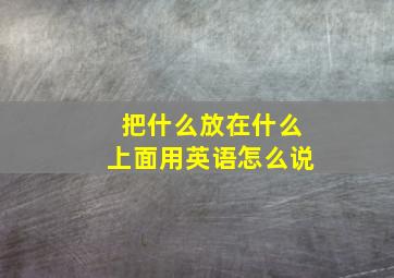 把什么放在什么上面用英语怎么说