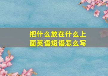 把什么放在什么上面英语短语怎么写