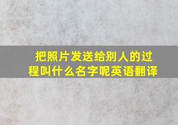 把照片发送给别人的过程叫什么名字呢英语翻译