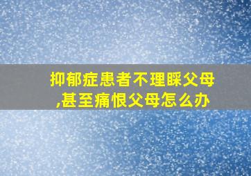 抑郁症患者不理睬父母,甚至痛恨父母怎么办