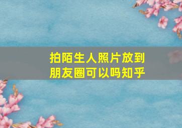 拍陌生人照片放到朋友圈可以吗知乎