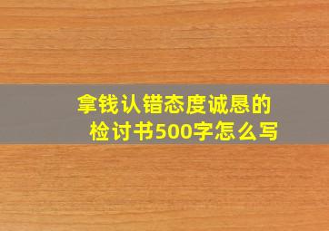 拿钱认错态度诚恳的检讨书500字怎么写