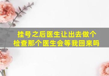 挂号之后医生让出去做个检查那个医生会等我回来吗