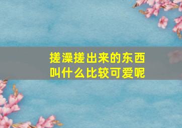 搓澡搓出来的东西叫什么比较可爱呢