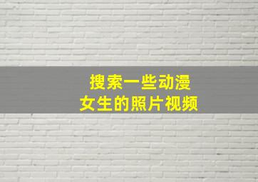 搜索一些动漫女生的照片视频