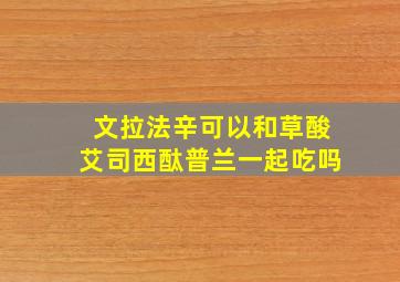 文拉法辛可以和草酸艾司西酞普兰一起吃吗