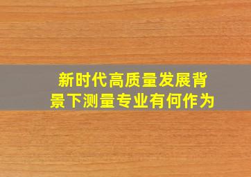 新时代高质量发展背景下测量专业有何作为