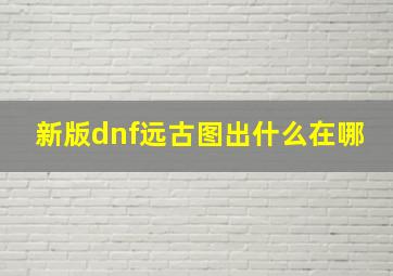 新版dnf远古图出什么在哪