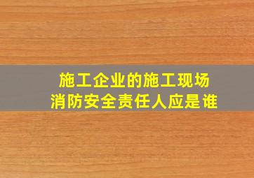 施工企业的施工现场消防安全责任人应是谁