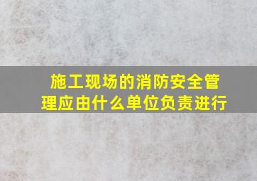 施工现场的消防安全管理应由什么单位负责进行