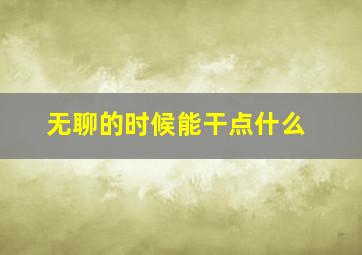 无聊的时候能干点什么