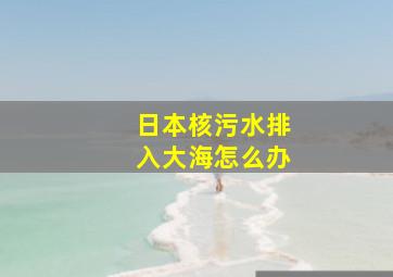 日本核污水排入大海怎么办