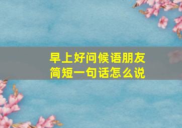 早上好问候语朋友简短一句话怎么说