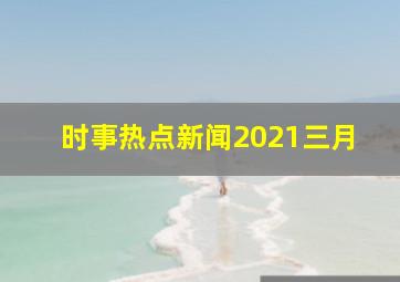 时事热点新闻2021三月