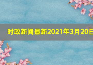 时政新闻最新2021年3月20日