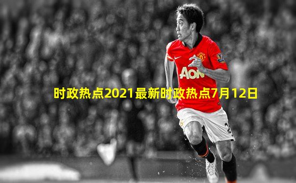 时政热点2021最新时政热点7月12日