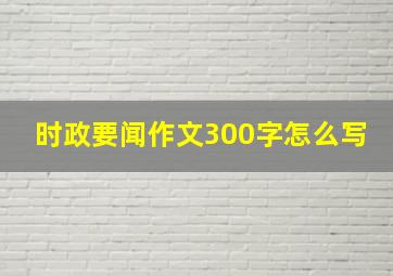 时政要闻作文300字怎么写