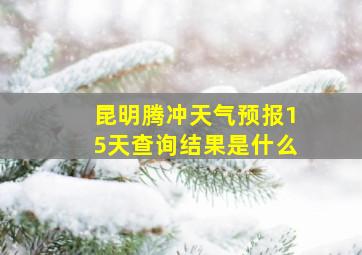 昆明腾冲天气预报15天查询结果是什么