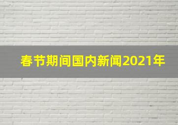 春节期间国内新闻2021年