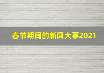 春节期间的新闻大事2021