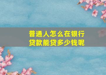 普通人怎么在银行贷款能贷多少钱呢