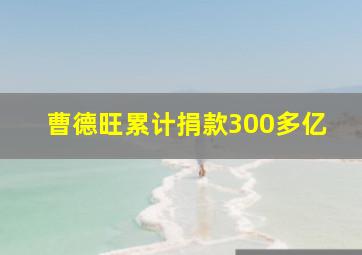 曹德旺累计捐款300多亿