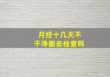 月经十几天不干净能去检查吗