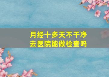 月经十多天不干净去医院能做检查吗