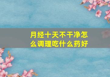 月经十天不干净怎么调理吃什么药好