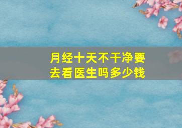 月经十天不干净要去看医生吗多少钱