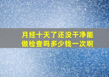 月经十天了还没干净能做检查吗多少钱一次啊