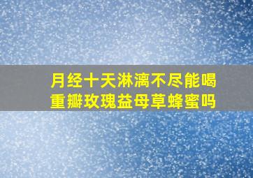 月经十天淋漓不尽能喝重瓣玫瑰益母草蜂蜜吗