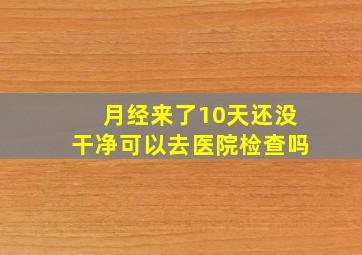 月经来了10天还没干净可以去医院检查吗