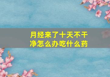 月经来了十天不干净怎么办吃什么药