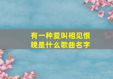 有一种爱叫相见恨晚是什么歌曲名字