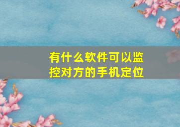 有什么软件可以监控对方的手机定位