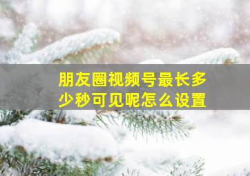 朋友圈视频号最长多少秒可见呢怎么设置