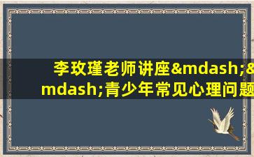 李玫瑾老师讲座——青少年常见心理问题与对策