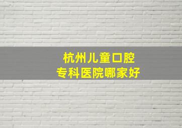 杭州儿童口腔专科医院哪家好