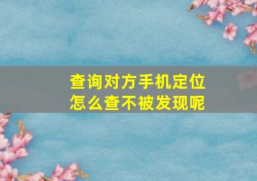 查询对方手机定位怎么查不被发现呢