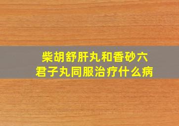 柴胡舒肝丸和香砂六君子丸同服治疗什么病