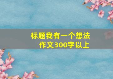 标题我有一个想法作文300字以上