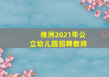 株洲2021年公立幼儿园招聘教师