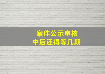 案件公示审核中后还得等几期