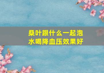 桑叶跟什么一起泡水喝降血压效果好