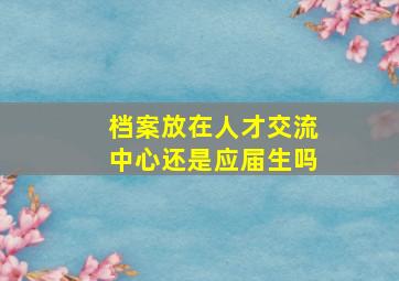 档案放在人才交流中心还是应届生吗