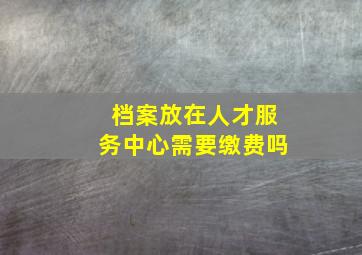 档案放在人才服务中心需要缴费吗