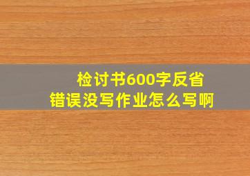 检讨书600字反省错误没写作业怎么写啊