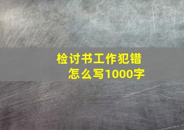 检讨书工作犯错怎么写1000字