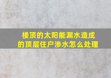 楼顶的太阳能漏水造成的顶层住户渗水怎么处理